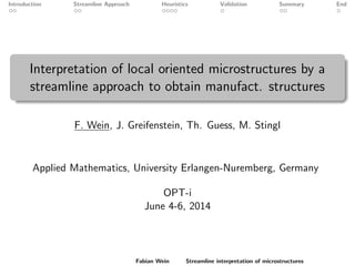 Introduction Streamline Approach Heuristics Validation Summary End
Interpretation of local oriented microstructures by a
streamline approach to obtain manufact. structures
F. Wein, J. Greifenstein, Th. Guess, M. Stingl
Applied Mathematics, University Erlangen-Nuremberg, Germany
OPT-i
June 4-6, 2014
Fabian Wein Streamline interpretation of microstructures
 