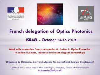 Meet with innovative French companies & clusters in Optics Photonics
to initiate business, industrial and technological partnerships
Organized by Ubifrance, the French Agency for International Business Development
Contact: Karen Gordon, head of New Technologies, Innovation, Services at Ubifrance Israel
karen.gordon@ubifrance.fr
 