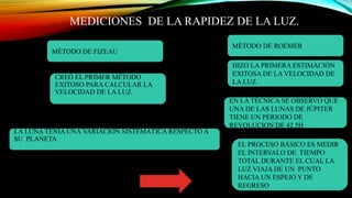 MEDICIONES DE LA RAPIDEZ DE LA LUZ.
MÉTODO DE FIZEAU
MÉTODO DE ROEMER
HIZO LA PRIMERA ESTIMACIÓN
EXITOSA DE LA VELOCIDAD DE
LA LUZ.
LA LUNA TENIA UNA VARIACIÓN SISTEMÁTICA RESPECTO A
SU PLANETA
EN LA TÉCNICA SE OBSERVÓ QUE
UNA DE LAS LUNAS DE JÚPITER
TIENE UN PERIODO DE
REVOLUCION DE 42.5H
CREÓ EL PRIMER MÉTODO
EXITOSO PARA CALCULAR LA
VELOCIDAD DE LA LUZ.
EL PROCESO BÁSICO ES MEDIR
EL INTERVALO DE TIEMPO
TOTAL DURANTE EL CUAL LA
LUZ VIAJA DE UN PUNTO
HACIA UN ESPEJO Y DE
REGRESO
 