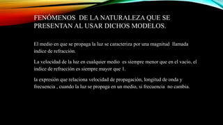 FENÓMENOS DE LA NATURALEZA QUE SE
PRESENTAN AL USAR DICHOS MODELOS.
El medio en que se propaga la luz se caracteriza por una magnitud llamada
índice de refracción.
La velocidad de la luz en cualquier medio es siempre menor que en el vacío, el
índice de refracción es siempre mayor que 1.
la expresión que relaciona velocidad de propagación, longitud de onda y
frecuencia , cuando la luz se propaga en un medio, si frecuencia no cambia.
 