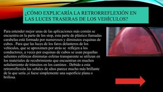 ¿CÓMO EXPLICARÍA LA RETRORREFLEXIÓN EN
LAS LUCES TRASERAS DE LOS VEHÍCULOS?
Para entender mejor unas de las aplicaciones más común se
encuentra en la parte de los stop, esta parte de plástico llamadas
carabelas está formado por numerosos y diminutos esquinas de
cubos . Para que las luces de los faros delanteros de los
vehículos, que se aproximen por atrás se reflejen a los
conductores, a veces por esquinas de cubos se usan pequeñas
salientes esféricas diminutas esferas transparente se utilizan en
los materiales de recubrimiento que encuentran en muchos
señalamiento de tránsitos en los caminos . Debido a esta
retrorreflexión las señales de altos parece mucho más brillante
de lo que sería ,si fuese simplemente una superficie plana o
brillosa.
 