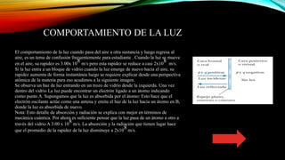 COMPORTAMIENTO DE LA LUZ
El comportamiento de la luz cuando pasa del aire a otra sustancia y luego regresa al
aire, es un tema de confusión frecuentemente para estudiante . Cuando la luz se mueve
en el aire, su rapidez es 3.00x 10
8 m/s pero esta rapidez se reduce a casi 2x10
8 m/s.
Si la luz entra a un bloque de vidrio cuando la luz emerge de nuevo hacia el aire, su
rapidez aumenta de forma instantánea luego se requiere explicar desde una perspectiva
atómica de la materia para eso acudimos a la siguiente imagen.
Se observa un haz de luz entrando en un trozo de vidrio desde la izquierda. Una vez
dentro del vidrio La luz puede encontrar un electrón ligado a un átomo indicando
como punto A. Supongamos que la luz es absorbida por el átomo: Esto hace que el
electrón oscilante actúe como una antena y emite el haz de la luz hacia un átomo en B,
donde la luz es absorbida de nuevo.
Nota: Esto detalle de absorción y radiación se explica con mejor en términos de
mecánica cuántica. Por ahora es suficiente pensar que la luz pasa de un átomo a otro a
través del vidrio A 3.00 x 10
8 m/s. La absorción y la radiación que tienen lugar hace
que el promedio de la rapidez de la luz disminuye a 2x10
8 m/s.
 
