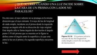 ¿ QUÉ OCURRE CUANDO UNA LUZ INCIDE SOBRE
LA CARA DE UN PRISMA CON LADOS NO
PARALELOS?
En este caso, el rayo saliente no se propaga en la misma
dirección que el rayo entrante. Un rayo de luz de longitud
de onda simple, incidente en el prima desde la izquierda
emerge un ángulo alfa de su dirección de viaje original.
Este ángulo alfa se llama ángulo de desviación el ángulo
punto 1 FI del prisma que se muestra en la figura se
define como el ángulo entre la superficie a la que esta
entra la luz en el prima y la segunda superficie encuentra
la luz.
 