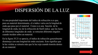 DISPERSIÓN DE LA LUZ
Es una propiedad importante del índice de refracción n es que,
para un material determinante, el a índice varía con la longitud de
onda que pase por el material. Como n es una función de la
longitud de onda, ley de la refracción de Snell indica que las luces
de diferentes longitudes de onda se retractan diferentes ángulos
cuando inciden sobre un material.
En la figura 35.21 se aprecia, el índice de refracción generalmente
disminuye con una longitud de onda creciente. Esto significa que
la luz violeta se retracta más que la luz roja cuando transita dentro
de un material.
 