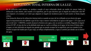 REFLEXIÓN TOTAL INTERNA DE LA LUZ.
En la reflexión total interna, se produce cuando el rayo refractado desde un medio de mayor índice de
refracción a uno menor, sale rasante a la superficie, por lo que decimos que el ángulo de refracción vale 90°
con respecto a la normal y el valor que adquiere el ángulo de incidencia para lo cual ocurre se llama ángulo
crítico.
Una forma de observar la refracción interna total es cuando un rayo de luz reflejado en un chorro de agua
sigue la trayectoria de este debido a que la luz viaja a menor velocidad en el agua (n del agua= 1.33 ) que en el
aire (n del aire= 1.000294), cuando alcanza la frontera aire agua, este se acelera y se dobla, llegando al ángulo
critico ϴ=90º, el rayo de luz se ha doblado tanto que se vuelve a reflejar en el agua, la luz toca el límite entre
el agua y el aire abriendo un ángulo tan grande que no puede escapar de la superficie, por eso cuando la luz
intenta escapar del medio por el que viaja, se refleja completamente y sigue el camino por donde cae el chorro
de agua.
La fibra
óptica
Composición Imágenes de
la fibra óptica
Aplicaciones
 