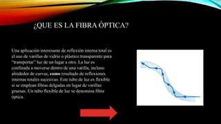 ¿QUE ES LA FIBRA ÓPTICA?
Una aplicación interesante de reflexión interna total es
el uso de varillas de vidrio o plástico transparente para
“transportar” luz de un lugar a otro. La luz es
confinada a moverse dentro de una varilla, incluso
alrededor de curvas, como resultado de reflexiones
internas totales sucesivas. Este tubo de luz es flexible
si se emplean fibras delgadas en lugar de varillas
gruesas. Un tubo flexible de luz se denomina fibra
óptica.
 
