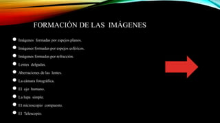 FORMACIÓN DE LAS IMÁGENES
● Imágenes formadas por espejos planos.
● Imágenes formadas por espejos esféricos.
● Imágenes formadas por refracción.
● Lentes delgadas.
● Aberraciones de las lentes.
● La cámara fotográfica.
● El ojo humano.
● La lupa simple.
● El microscopio compuesto.
● El Telescopio.
 