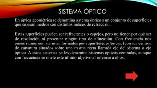 SISTEMA ÓPTICO
En óptica geométrica se denomina sistema óptico a un conjunto de superficies
que separan medios con distintos índices de refracción.
Estas superficies pueden ser refractantes o espejos, pero no tienen por qué ser
de revolución ni presentar ningún tipo de alineación. Con frecuencia nos
encontramos con sistemas formados por superficies esféricas,1​con sus centros
de curvatura situados sobre una misma recta llamada eje del sistema o eje
óptico. A estos sistemas se les denomina sistemas ópticos centrados, aunque
con frecuencia se omite este último adjetivo al referirse a ellos.
 