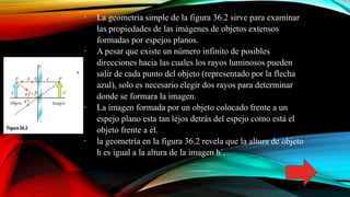∙ La geometría simple de la figura 36.2 sirve para examinar
las propiedades de las imágenes de objetos extensos
formadas por espejos planos.
∙ A pesar que existe un número infinito de posibles
direcciones hacia las cuales los rayos luminosos pueden
salir de cada punto del objeto (representado por la flecha
azul), solo es necesario elegir dos rayos para determinar
donde se formara la imagen.
∙ La imagen formada por un objeto colocado frente a un
espejo plano esta tan lejos detrás del espejo como está el
objeto frente a él.
∙ la geometría en la figura 36.2 revela que la altura de objeto
h es igual a la altura de la imagen h´.
 