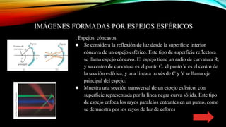 IMÁGENES FORMADAS POR ESPEJOS ESFÉRICOS
. Espejos cóncavos
● Se considera la reflexión de luz desde la superficie interior
cóncava de un espejo esférico. Este tipo de superficie reflectora
se llama espejo cóncavo. El espejo tiene un radio de curvatura R,
y su centro de curvatura es el punto C. el punto V es el centro de
la sección esférica, y una línea a través de C y V se llama eje
principal del espejo.
● Muestra una sección transversal de un espejo esférico, con
superficie representada por la línea negra curva sólida. Este tipo
de espejo enfoca los rayos paralelos entrantes en un punto, como
se demuestra por los rayos de luz de colores
 