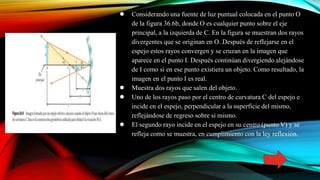 ● Considerando una fuente de luz puntual colocada en el punto O
de la figura 36.6b, donde O es cualquier punto sobre el eje
principal, a la izquierda de C. En la figura se muestran dos rayos
divergentes que se originan en O. Después de reflejarse en el
espejo estos rayos convergen y se cruzan en la imagen que
aparece en el punto I. Después continúan divergiendo alejándose
de I como si en ese punto existiera un objeto. Como resultado, la
imagen en el punto I es real.
● Muestra dos rayos que salen del objeto.
● Uno de los rayos paso por el centro de curvatura C del espejo e
incide en el espejo, perpendicular a la superficie del mismo,
reflejándose de regreso sobre sí mismo.
● El segundo rayo incide en el espejo en su centro (punto V) y se
refleja como se muestra, en cumplimiento con la ley reflexión.
 