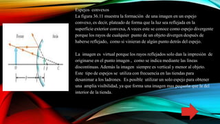 Espejos convexos
La figura 36.11 muestra la formación de una imagen en un espejo
convexo, es decir, plateado de forma que la luz sea reflejada en la
superficie exterior convexa, A veces este se conoce como espejo divergente
porque los rayos de cualquier punto de un objeto divergen después de
haberse reflejado, como si vinieran de algún punto detrás del espejo.
La imagen es virtual porque los rayos reflejados solo dan la impresión de
originarse en el punto imagen , como se indica mediante las líneas
discontinuas. Además la imagen siempre es vertical y menor al objeto.
Este tipo de espejos se utiliza con frecuencia en las tiendas para
desanimar a los ladrones. Es posible utilizar un solo espejo para obtener
una amplia visibilidad, ya que forma una imagen mas pequeña que la del
interior de la tienda.
 