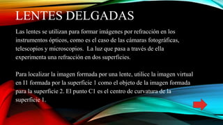 LENTES DELGADAS
Las lentes se utilizan para formar imágenes por refracción en los
instrumentos ópticos, como es el caso de las cámaras fotográficas,
telescopios y microscopios. La luz que pasa a través de ella
experimenta una refracción en dos superficies.
Para localizar la imagen formada por una lente, utilice la imagen virtual
en I1 formada por la superficie 1 como el objeto de la imagen formada
para la superficie 2. El punto C1 es el centro de curvatura de la
superficie 1.
 