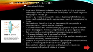 ABERRACIONES DE LAS LENTES
● Aberraciones Esféricas
∙ Se presentan debido a que los focos de los rayos alejados del eje principal de una
lente o espejo esférica son diferentes de los focos de rayos con la misma longitud de
onda que pasan cerca del eje.
∙ Los rayos que pasan a través de puntos cercanos al centro de la lente forman una
imagen más lejos de la lente que los rayos que pasan a través de puntos cerca de los
bordes.
∙ Muchas cámaras fotográficas tienen una abertura ajustable para controlar la
intensidad de la luz y reducir la aberración esférica.
∙ Conforme el tamaño de la abertura disminuye y se producen imágenes más nítidas
en caso de una pequeña abertura solo la parte central que queda expuesta a la luz.
∙ Para los espejos la aberración esférica se minimiza mediante una superficie
reflejante parabólica en lugar de una superficie esférica.
∙ Las superficies parabólicas se utilizan muy poco, ya que aquellas con una óptica de
alta calidad resultan muy costosas de fabricar.
∙ Los rayos de luz paralelos que inciden en una superficie parabólica se enfocan en un
punto en común independiente de su distancia al eje principal
∙ Estas superficies reflectoras parabólicas se utilizan en muchos telescopios
astronómicos a fin de mejorar la calidad de la imagen.
 