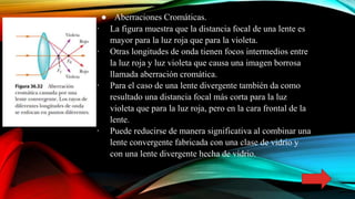 ● Aberraciones Cromáticas.
∙ La figura muestra que la distancia focal de una lente es
mayor para la luz roja que para la violeta.
∙ Otras longitudes de onda tienen focos intermedios entre
la luz roja y luz violeta que causa una imagen borrosa
llamada aberración cromática.
∙ Para el caso de una lente divergente también da como
resultado una distancia focal más corta para la luz
violeta que para la luz roja, pero en la cara frontal de la
lente.
∙ Puede reducirse de manera significativa al combinar una
lente convergente fabricada con una clase de vidrio y
con una lente divergente hecha de vidrio.
 