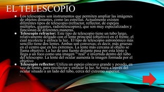 EL TELESCOPIO
● Los telescopios son instrumentos que permiten ampliar las imágenes
de objetos distantes, como las estrellas. Actualmente existen
diferentes tipos de telescopio (refractor, reflector, de espejos
múltiples, gigantes, radiotelescopios), que son muy especializados y
funcionan de diferentes maneras.
● Telescopio refractor: Este tipo de telescopio tiene un tubo largo,
relativamente delgado con el lente principal (objetivo) en el frente, el
cual recolecta y enfoca la luz.. El tipo de telescopio astronómico más
sencillo tiene dos lentes. Ambas son convexas; es decir, más gruesas
en el centro que en los extremos. La lente más cercana al objeto se
llama objetivo. La luz de una fuente distante pasa por esta lente y
llega a un foco como una imagen "‘real" e invertida dentro del tubo
del telescopio. La lente del ocular aumenta la imagen formada por el
objetivo
● Telescopio reflector: Utiliza un espejo cóncavo grande y pesado, en
vez de lentes, para recolectar y enfocar la luz. Se mira a través del
ocular situado a un lado del tubo, cerca del extremo superior.
 