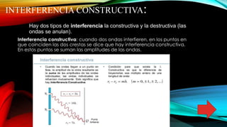 INTERFERENCIA CONSTRUCTIVA:
Hay dos tipos de interferencia la constructiva y la destructiva (las
ondas se anulan).
Interferencia constructiva: cuando dos ondas interfieren, en los puntos en
que coinciden las dos crestas se dice que hay interferencia constructiva.
En estos puntos se suman las amplitudes de las ondas.
 