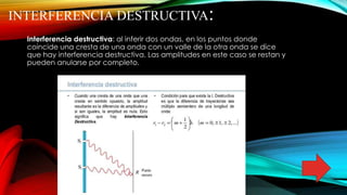 INTERFERENCIA DESTRUCTIVA:
Interferencia destructiva: al inferir dos ondas, en los puntos donde
coincide una cresta de una onda con un valle de la otra onda se dice
que hay interferencia destructiva. Las amplitudes en este caso se restan y
pueden anularse por completo.
 