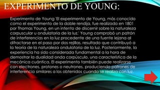 EXPERIMENTO DE YOUNG:
Experimento de Young 'El experimento de Young, más conocido
como el experimento de la doble rendija, fue realizado en 1801
por Thomas Young, en un intento de discernir sobre la naturaleza
corpuscular u ondulatoria de la luz.' Young comprobó un patrón
de interferencias en la luz procedente de una fuente lejana al
difractarse en el paso por dos rejillas, resultado que contribuyó a
la teoría de la naturaleza ondulatoria de la luz. Posteriormente, la
experiencia ha sido considerada fundamental a la hora de
demostrar la dualidad onda corpúsculo, una característica de la
mecánica cuántica. El experimento también puede realizarse
con electrones, protones o neutrones, produciendo patrones de
interferencia similares a los obtenidos cuando se realiza con luz.
 