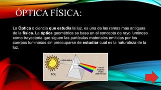 ÓPTICA FÍSICA:
La Óptica o ciencia que estudia la luz, es una de las ramas más antiguas
de la física. La óptica geométrica se basa en el concepto de rayo luminoso
como trayectoria que siguen las partículas materiales emitidas por los
cuerpos luminosos sin preocuparse de estudiar cual es la naturaleza de la
luz.
 