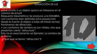 DIFRACCIÓN DE LUZ
¿Qué ocurre si un objeto opaco se interpone en el
camino de la luz?
Respuesta Geométrica: Se produce una SOMBRA,
con contornos bien definidos [Una proyección
desde la fuente al objeto a base de líneas rectas]
Fenómenos de difracción.
• Los contornos de sombra no son nítidos, sino que
presentan cierta “estructura”.
Esto no es exactamente así Ejemplo: La sombra de
la mano:
¿Y por qué se llama “difracción”?
 