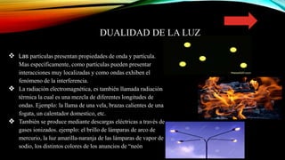 DUALIDAD DE LA LUZ
 La dualidad de la onda-partícula postula que todas las
 Las partículas presentan propiedades de onda y partícula.
Mas específicamente, como partículas pueden presentar
interacciones muy localizadas y como ondas exhiben el
fenómeno de la interferencia.
❖ La radiación electromagnética, es también llamada radiación
térmica la cual es una mezcla de diferentes longitudes de
ondas. Ejemplo: la llama de una vela, brazas calientes de una
fogata, un calentador domestico, etc.
❖ También se produce mediante descargas eléctricas a través de
gases ionizados. ejemplo: el brillo de lámparas de arco de
mercurio, la luz amarilla-naranja de las lámparas de vapor de
sodio, los distintos colores de los anuncios de “neón”.
 