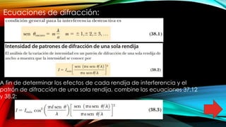Ecuaciones de difracción:
A fin de determinar los efectos de cada rendija de interferencia y el
patrón de difracción de una sola rendija, combine las ecuaciones 37.12
y 38.2:
 