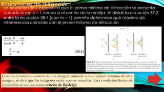Ecuaciones de difracción:
La ecuación 38.1 especifica que el primer mínimo de difracción se presenta
cuando a sen u = l, siendo a el ancho de la rendija. Al dividir la ecuación 37.2
entre la ecuación 38.1 (con m = 1) permite determinar qué máximo de
interferencia coincide con el primer mínimo de difracción
 