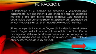 REFRACCIÓN:
La refracción es el cambio de dirección y velocidad que
experimenta que experimenta una onda al pasar de un medio
material a otro con distinto índice refractivo. Solo incide si la
onda incide oblicuamente sobre la superficie de separación de
los dos medios y si estos tienen índices de refracción distintos.
Para un rayo de luz con un ángulo de incidencia en el primer
medio, ángulo entre la normal a la superficie y la dirección de
propagación del rayo, tendremos que el rayo se propaga en el
segundo medio con un ángulo de refracción cuyo valor se
obtiene por medio de la ley de Snell.
 