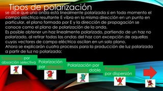 Tipos de polarización
se dice que una onda está linealmente polarizada si en todo momento el
campo eléctrico resultante E vibra en la misma dirección en un punto en
particular, el plano formado por E y la dirección de propagación se
conoce como el plano de polarización de la onda.
Es posible obtener un haz linealmente polarizado, partiendo de un haz no
polarizado, al retirar todas las ondas del haz con excepción de aquellas
cuyos vectores de campo eléctrico oscilan en un solo plano.
Ahora se explicarán cuatro procesos para la producción de luz polarizada
a partir de luz no polarizada:
Polarización por
absorción selectiva Polarización
por reflexión Polarización por
refracción doble Polarización
por dispersión
 