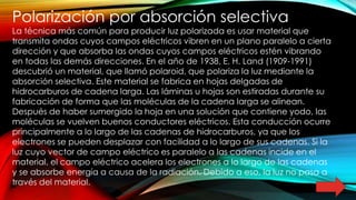 Polarización por absorción selectiva
La técnica más común para producir luz polarizada es usar material que
transmita ondas cuyos campos eléctricos vibren en un plano paralelo a cierta
dirección y que absorba las ondas cuyos campos eléctricos estén vibrando
en todas las demás direcciones. En el año de 1938, E. H. Land (1909-1991)
descubrió un material, que llamó polaroid, que polariza la luz mediante la
absorción selectiva. Este material se fabrica en hojas delgadas de
hidrocarburos de cadena larga. Las láminas u hojas son estiradas durante su
fabricación de forma que las moléculas de la cadena larga se alinean.
Después de haber sumergido la hoja en una solución que contiene yodo, las
moléculas se vuelven buenos conductores eléctricos. Esta conducción ocurre
principalmente a lo largo de las cadenas de hidrocarburos, ya que los
electrones se pueden desplazar con facilidad a lo largo de sus cadenas. Si la
luz cuyo vector de campo eléctrico es paralelo a las cadenas incide en el
material, el campo eléctrico acelera los electrones a lo largo de las cadenas
y se absorbe energía a causa de la radiación. Debido a eso, la luz no pasa a
través del material.
 