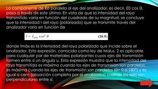 La componente de Eo paralela al eje del analizador, es decir, E0 cos θ,
pasa a través de este último. En vista de que la intensidad del rayo
transmitido varía en función del cuadrado de su magnitud, se concluye
que la intensidad I del rayo (polarizado) que se transmite través del
analizador varía en función de
donde Imáx es la intensidad del rayo polarizado que incide sobre el
analizador. Esta expresión, conocida como ley de Malus, 2 es aplicable
para cualquier par de materiales polarizantes cuyos ejes de transmisión
formen entre sí un ángulo u. Esta expresión muestra que la intensidad del
rayo transmitida es máxima cuando los ejes de transmisión son paralelos.
es máxima cuando los ejes de transmisión son paralelos (θ= 0 o 180°) y es
igual a cero (absorción completa por el analizador) cuando los ejes son
perpendiculares entre sí.
 