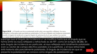 suponga que el ángulo de incidencia u1 se modifica hasta que el ángulo que se
forma entre los rayos reflejado y refractado es de 90°, como en la figura 38.28b. En
este ángulo de incidencia en particular, el rayo reflejado está totalmente polarizado
(con su vector de campo eléctrico paralelo a la superficie), y el rayo refractado
está todavía sólo parcialmente polarizado. El ángulo de incidencia en que se
presenta la polarización se conoce como ángulo de polarización up.
 