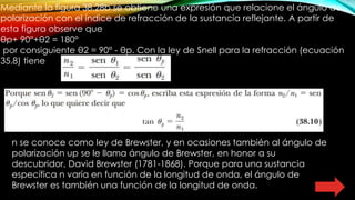 Mediante la figura 38.28b se obtiene una expresión que relacione el ángulo de
polarización con el índice de refracción de la sustancia reflejante. A partir de
esta figura observe que
θp+ 90°+θ2 = 180°
por consiguiente θ2 = 90° - θp. Con la ley de Snell para la refracción (ecuación
35.8) tiene
n se conoce como ley de Brewster, y en ocasiones también al ángulo de
polarización up se le llama ángulo de Brewster, en honor a su
descubridor, David Brewster (1781-1868). Porque para una sustancia
específica n varía en función de la longitud de onda, el ángulo de
Brewster es también una función de la longitud de onda.
 