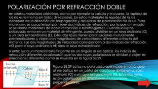 POLARIZACIÓN POR REFRACCIÓN DOBLE
en ciertos materiales cristalinos, como por ejemplo la calcita y el cuarzo, la rapidez de
luz no es la misma en todas direcciones. En estos materiales la rapidez de la luz
depende de la dirección de propagación y del plano de polarización de la luz. Estos
materiales se caracterizan por tener dos índices de refracción, por lo que a menudo
se les llama materiales de doble refracción o birrefringentes. Cuando la luz no
polarizada entra en un material birrefringente, puede dividirse en un rayo ordinario (O)
y un rayo extraordinario (E). Estos dos rayos tienen polarizaciones mutuamente
perpendiculares y viajan con magnitudes de velocidades diferentes a través del
material. Las dos magnitudes de velocidad corresponden a dos índices de refracción,
nO para el rayo ordinario y nE para el rayo extraordinario.
si entra luz a un material birrefringente en un ángulo al eje óptico, los índices de
refracción diferentes ocasionarán que los dos rayos polarizados se dividan y viajen en
direcciones diferentes como se muestra en la figura 38.29.
Figura 38.29 La luz no polarizada que incide en un ángulo
al eje óptico en un cristal de calcita se divide en un rayo
ordinario (O) y un rayo extraordinario (E). Estos dos rayos
están polarizados en direcciones mutuamente
perpendiculares.
 