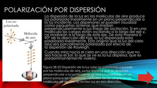 POLARIZACIÓN POR DISPERSIÓN
La dispersión de la luz en las moléculas de aire produce
luz polarizada linealmente en un plano perpendicular a
la luz incidente. Los dispersores se pueden visualizar
como pequeñas antenas que irradian
perpendicularmente a sus líneas de oscilación. Si en una
molécula las cargas están oscilando a lo largo del eje y,
no irradiarán a lo largo de este eje. De esta manera a
90º de la dirección del haz, la luz dispersada esta
polarizada linealmente. Esto origina que la luz del cielo
azul sea parcialmente polarizada por efecto de
la dispersión de Rayleigh.
Cuando mira hacia el cielo en una dirección que no
sea hacia el Sol, lo que se ve es la luz dispersa, que es
predominantemente violeta.
Figura 38.33 Dispersión de la luz solar no polarizada causada
por las moléculas de aire. La luz dispersa que se desplaza
perpendicular a la luz incidente es una luz polarizada en un
plano porque las vibraciones verticales de las cargas en las
moléculas de de aire no emiten luz en esa dirección.
 