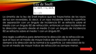 Ley de Snell:
La simetría de la ley de Snell implica que las trayectorias de los rayos
de luz son reversibles. Es decir, si un rayo incidente sobre la superficie
de separación con un ángulo de incidencia θ1 se refracta sobre el
medio con un ángulo θ2 de refracción, entonces un rayo incidente en
la dirección opuesta desde el medio 2 con un ángulo de incidencia
θ2 se refracta sobre el medio 1 con un ángulo θ1.
Una regla cualitativa para determinar la dirección de la refracción es
que el rayo en el medio de mayor índice de refracción se acerca
siempre a la dirección de la normal a la superficie. La velocidad de la
luz en el medio de mayor índice de refracción es siempre menor.
 