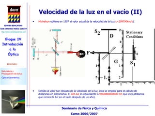 Velocidad de la luz en el vacío (II) Michelson  obtiene en 1907 el valor actual de la velocidad de la luz ( c=299790km/s ).  Debido al valor tan elevado de la velocidad de la luz, ésta se emplea para el calculo de distancias en astronomía. El  año luz  es equivalente a  9460000000000 Km  que es la distancia que recorre la luz en el vacío después de un año). 