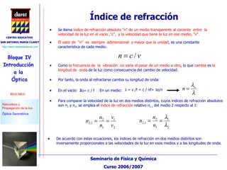 Índice de refracción Se llama  índice de refracción absoluto "n" de un medio transparente al cociente  entre  la  velocidad de la luz en el vacío ,"c",  y la velocidad que tiene la luz en ese medio, "v".  El valor de  “n”  es  siempre  adimensional  y mayor que la unidad , es una constante característica de cada medio:  Como  la frecuencia de   la  vibración  no varía al pasar de un medio a otro , lo que  cambia  es  la longitud de   onda  de la luz como consecuencia del cambio de velocidad. Por tanto, la onda al refractarse cambia su longitud de onda: Para comparar la velocidad de la luz en dos medios distintos, cuyos índices de refracción absolutos son n 1  y n 2 , se emplea el  índice de refracción  relativo n 2,1  del medio 2 respecto al 1: De acuerdo con estas ecuaciones, los índices de refracción en dos medios distintos son inversamente proporcionales a las velocidades de la luz en esos medios y a las longitudes de onda. ג o =  c  / f En el vacío: ג   = v /f = c / nf=  ג o/n   En un medio: 