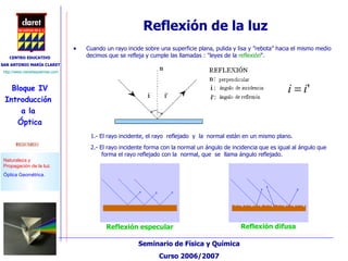 Reflexión de la luz Cuando un rayo incide sobre una superficie plana, pulida y lisa y ”rebota” hacia el mismo medio decimos que se refleja y cumple las llamadas  :  "leyes de la  reflexión “ . 1.- El rayo incidente, el rayo  reflejado   y   la  normal están en un mismo plano. 2.- El rayo incidente forma con la normal un ángulo de incidencia que es igual al ángulo que forma el rayo reflejado con la   normal, que   se   llama ángulo reflejado. Reflexión especular Reflexión difusa 