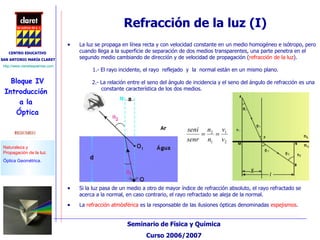 Refracción de la luz (I) La luz se propaga en línea recta y con velocidad constante en un medio homogéneo e isótropo, pero cuando llega a la superficie de separación de dos medios transparentes, una parte penetra en el segundo medio cambiando de dirección y de velocidad de propagación ( refracción de la luz ).  2.- La relación entre el seno del ángulo de incidencia y el seno del ángulo de refracción es una constante característica de los dos medios. Si la luz pasa de un medio a otro de mayor índice de refracción absoluto, el rayo refractado se acerca a la normal, en caso contrario, el rayo refractado se aleja de la normal. La  refracción atmósférica  es la responsable de las ilusiones ópticas denominadas  espejismos . 1.- El rayo incidente, el rayo  reflejado   y   la  normal están en un mismo plano. 