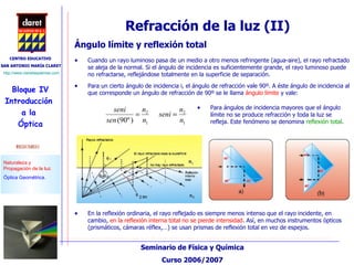 Cuando un rayo luminoso pasa de un medio a otro menos refringente (agua-aire), el rayo refractado se aleja de la normal. Si el ángulo de incidencia es suficientemente grande, el rayo luminoso puede no refractarse, reflejándose totalmente en la superficie de separación. Para un cierto ángulo de incidencia i, el ángulo de refracción vale 90º. A éste ángulo de incidencia al que corresponde un ángulo de refracción de 90º se le llama  ángulo límite  y vale: Ángulo límite y reflexión total Para ángulos de incidencia mayores que el ángulo límite no se produce refracción y toda la luz se refleja. Este fenómeno se denomina  reflexión total . En la reflexión ordinaria, el rayo reflejado es siempre menos intenso que el rayo incidente, en cambio,  en la reflexión interna total no se pierde intensidad . Así, en muchos instrumentos ópticos (prismáticos, cámaras réflex,…) se usan prismas de reflexión total en vez de espejos.  Refracción de la luz (II) 