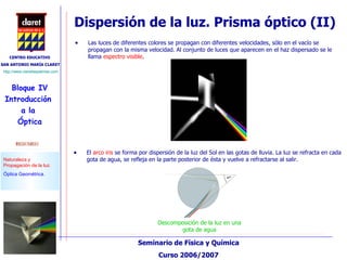 Dispersión de la luz. Prisma óptico (II) Descomposición de la luz en una gota de agua Las luces de diferentes colores se propagan con diferentes velocidades, sólo en el vacío se propagan con la misma velocidad. Al conjunto de luces que aparecen en el haz dispersado se le llama  espectro visible .  El  arco iris  se forma por dispersión de la luz del Sol en las gotas de lluvia. La luz se refracta en cada gota de agua, se refleja en la parte posterior de ésta y vuelve a refractarse al salir. 