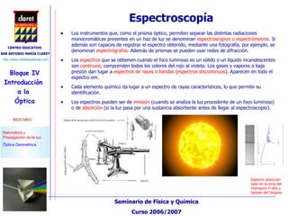 Espectroscopía Los instrumentos que, como el prisma óptico, permiten separar las distintas radiaciones monocromáticas presentes en un haz de luz se denominan  espectroscopios o espectrómetros . Si además son capaces de registrar el espectro obtenido, mediante una fotografía, por ejemplo, se denominan  espectrógrafos . Además de prismas se pueden usar redes de difracción. Los  espectros  que se obtienen cuando el foco luminoso es un sólido o un líquido incandescentes son  continuos , comprenden todos los colores del rojo al violeta. Los gases y vapores a baja presión dan lugar a  espectros de rayas o bandas  ( espectros discontinuos ). Aparecen en todo el espectro em. Cada elemento químico da lugar a un espectro de rayas característicos, lo que permite su identificación. Los espectros pueden ser de  emisión  (cuando se analiza la luz procedente de un foco luminoso) o de  absorción  (si la luz pasa por una sustancia absorbente antes de llegar al espectroscopio). Espectro absorción solar en la zona del Hidrogeno H-alfa y bandas del Oxigeno  
