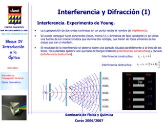 Interferencia y Difracción (I) La superposición de dos ondas luminosas en un punto recibe el nombre de  interferencia .  Se puede conseguir luces coherentes (laser, misma f, λ  y diferencia de fase constante)  si se utiliza una fuente de luz monocromática que ilumina dos rendijas, que harán de focos emisores de las ondas que van a interferir.  El resultado de la interferencia se observa sobre una pantalla situada paralelamente a la línea de los focos. En la pantalla aparece una sucesión de franjas brillantes ( interferencia constructiva ) y oscuras ( interferencia destructiva ).  Interferencia. Experimento de Young. Interferencia constructiva:  Interferencia destructiva:    S 1   S 2 máx máx máx máx máx S 0    