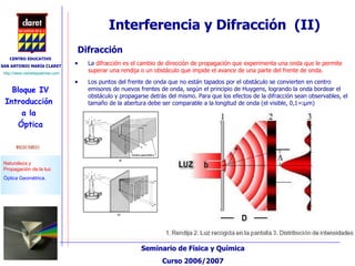 Interferencia y Difracción  (II) La  difracción  es el cambio de dirección de propagación que experimenta una onda que le permite superar una rendija o un obstáculo que impide el avance de una parte del frente de onda. Los puntos del frente de onda que no están tapados por el obstáculo se convierten en centro emisores de nuevos frentes de onda, según el principio de Huygens, logrando la onda bordear el obstáculo y propagarse detrás del mismo. Para que los efectos de la difracción sean observables, el tamaño de la abertura debe ser comparable a la longitud de onda (el visible,  ג =0,1 μ m)  Difracción 