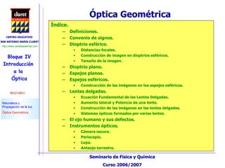Óptica Geométrica  Índice. Definiciones. Convenio de signos. Dioptrio esférico. Distancias focales. Construcción de imagen en dioptrios esféricos. Tamaño de la imagen. Dioptrio plano. Espejos planos. Espejos esféricos. Construcción de las imágenes en los espejos esféricos. Lentes delgadas. Ecuación Fundamental de las Lentes Delgadas. Aumento lateral y Potencia de una lente. Construcción de las imágenes en las lentes delgadas. Sistemas ópticos formados por varias lentes. El ojo humano y sus defectos. Instrumentos ópticos. Cámara oscura. Periscopio. Lupa. Anteojo terrestre. 