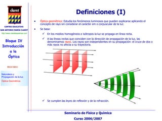 Óptica geométrica : Estudia los fenómenos luminosos que pueden explicarse aplicando el concepto de rayo sin considerar el carácter em o corpuscular de la luz. Se basa: En los medios homogéneos e isótropos la luz se propaga en línea recta. A las líneas rectas que coinciden con la dirección de propagación de la luz, las denominamos  rayos . Los rayos son independientes en su propagación: el cruce de dos o más rayos no afecta a su trayectoria. Definiciones (I) Se cumplen las leyes de reflexión y de la refracción. 