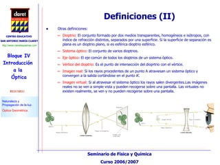Otras definiciones: Dioptrio : El conjunto formado por dos medios transparentes, homogéneos e isótropos, con índice de refracción distintos, separados por una superficie. Si la superficie de separación es plana es un dioptrio plano, si es esférica dioptrio esférico. Sistema óptico : El conjunto de varios dioptrios. Eje óptico : El eje común de todos los dioptrios de un sistema óptico. Vértice del dioptrio : Es el punto de intersección del dioprtrio con el vértice. Imagen real : Si los rayos procedentes de un punto A atraviesan un sistema óptico y convergen a la salida cortándose en el punto A’. Imagen virtual : Si al atravesar el sistema óptico los rayos salen divergentes.Las imágenes reales no se ven a simple vista y pueden recogerse sobre una pantalla. Las virtuales no existen realmente, se ven y no pueden recogerse sobre una pantalla. Definiciones (II) 
