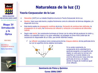 Descartes  (1637) en su tratado Dioptrica enuncia la Teoría Corpuscular de la Luz. Newton,  hace suya esta teoría y explica fenómenos como la coloración de láminas delgadas y la dispersión de la luz.  Esta teoría explica la  propagación rectilínea  de la luz,  formación de sombras bien definidas , la  propagación en el vacío , los  fenómenos de reflexión y refracción y la existencia de diferentes colores . Teoría Corpuscular de la Luz Naturaleza de la luz (I) Según esta  teoría , los corpúsculos luminosos al chocar con la retina del ojo producen la visión y, debido a su pequeña masa y a su gran velocidad, se propagan en línea recta (cada tipo de corpúsculo es responsable de un color, que tenían distintas masas). La  reflexión  se produce como consecuencia de los  choques elásticos  de las partículas de la luz con la superficie de los objetos iluminados.  Si no existe rozamiento, la componente de la velocidad de la partícula tangente a la superficie del objeto no varía pero la normal a la superficie se invierte debido a la enorme diferencia de masa entre las partículas de la luz y el objeto, siendo el ángulo de incidencia igual al de reflexión. 